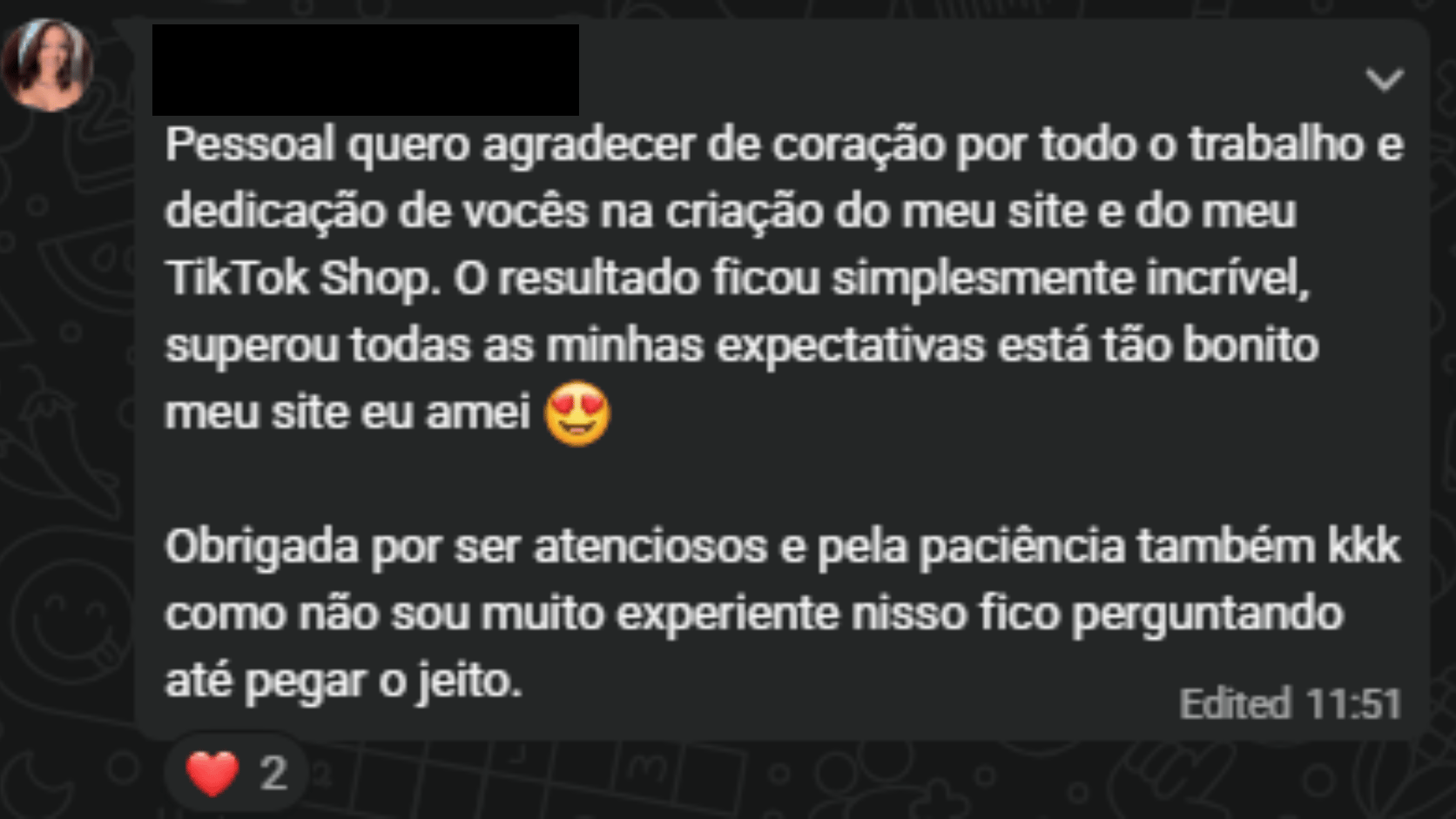 Pessoal, quero agradecer de coração por todo o trabalho e dedicação de vocês na criação do meu site e do meu TikTok Shop. O resultado ficou simplesmente incrível, superou todas as minhas expectativas, está tão bonito meu site, eu amei. Obrigada por serem atenciosos e pela paciência também.